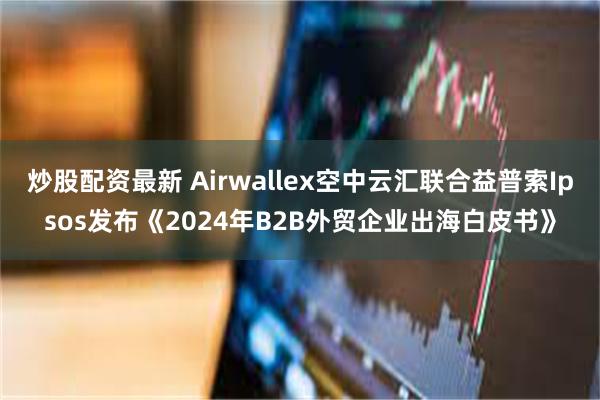 炒股配资最新 Airwallex空中云汇联合益普索Ipsos发布《2024年B2B外贸企业出海白皮书》