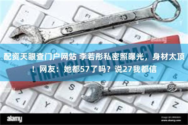 配资天眼查门户网站 李若彤私密照曝光，身材太顶！网友：她都57了吗？说27我都信