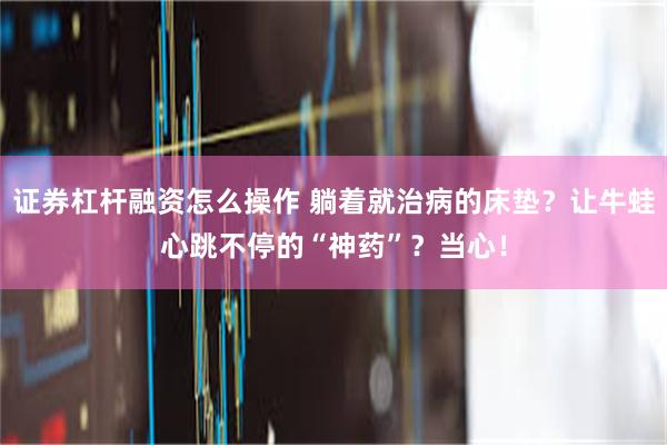 证券杠杆融资怎么操作 躺着就治病的床垫？让牛蛙心跳不停的“神药”？当心！