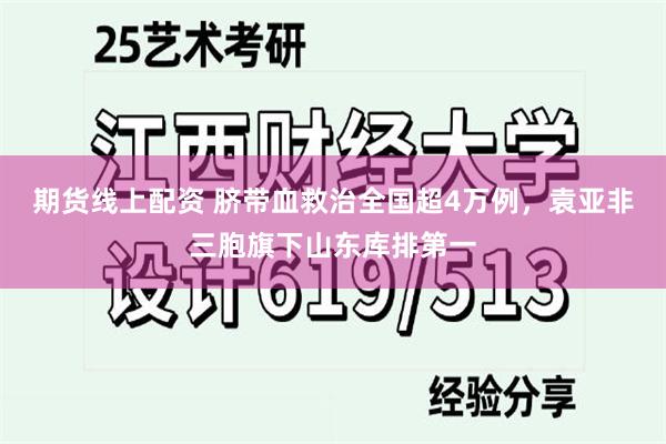 期货线上配资 脐带血救治全国超4万例，袁亚非三胞旗下山东库排第一