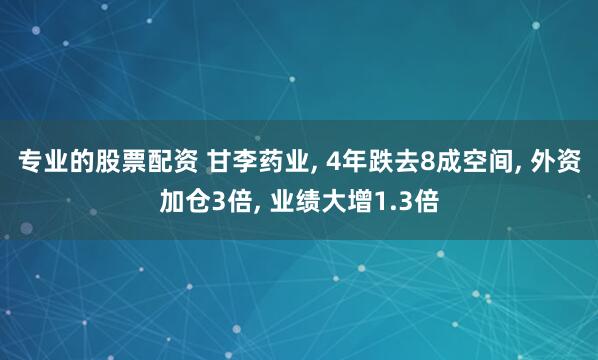 专业的股票配资 甘李药业, 4年跌去8成空间, 外资加仓3倍, 业绩大增1.3倍