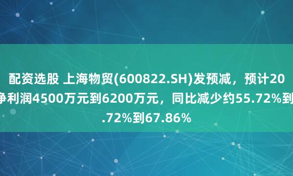 配资选股 上海物贸(600822.SH)发预减，预计2024年度净利润4500万元到6200万元，同比减少约55.72%到67.86%