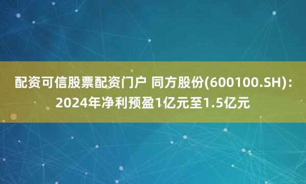 配资可信股票配资门户 同方股份(600100.SH)：2024年净利预盈1亿元至1.5亿元