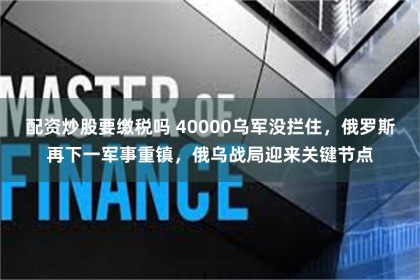 配资炒股要缴税吗 40000乌军没拦住，俄罗斯再下一军事重镇，俄乌战局迎来关键节点