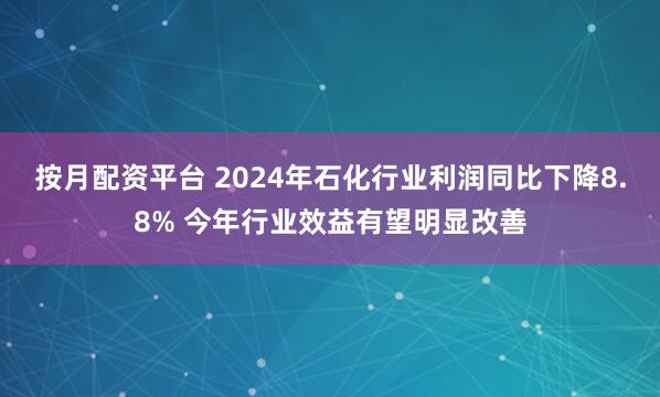 按月配资平台 2024年石化行业利润同比下降8.8% 今年行业效益有望明显改善