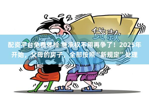 配资平台免费体检 继承权不用再争了！2025年开始，父母的房子，全部按照“新规定”处理