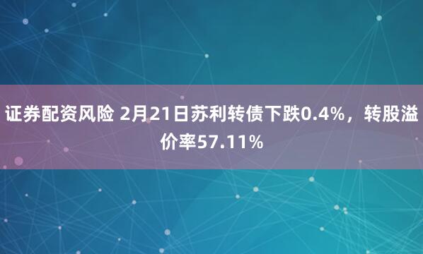 证券配资风险 2月21日苏利转债下跌0.4%，转股溢价率57.11%