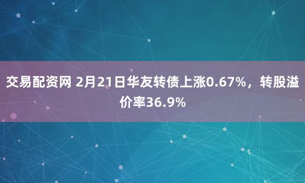 交易配资网 2月21日华友转债上涨0.67%，转股溢价率36.9%