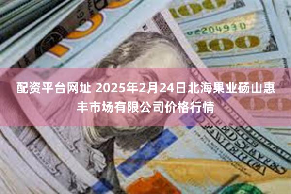 配资平台网址 2025年2月24日北海果业砀山惠丰市场有限公司价格行情