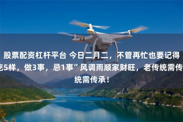 股票配资杠杆平台 今日二月二，不管再忙也要记得“吃5样，做3事，忌1事”风调雨顺家财旺，老传统需传承！