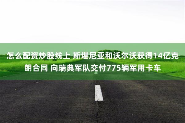 怎么配资炒股线上 斯堪尼亚和沃尔沃获得14亿克朗合同 向瑞典军队交付775辆军用卡车