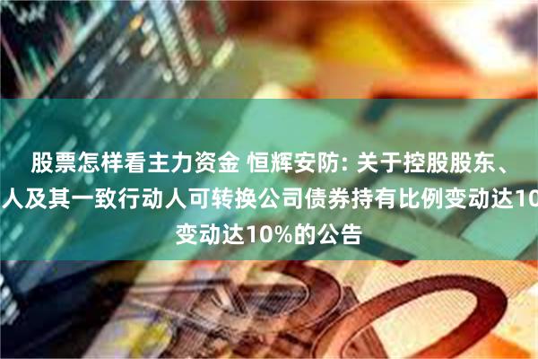 股票怎样看主力资金 恒辉安防: 关于控股股东、实际控制人及其一致行动人可转换公司债券持有比例变动达10%的公告