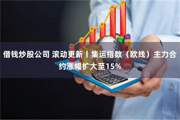 借钱炒股公司 滚动更新丨集运指数（欧线）主力合约涨幅扩大至15%