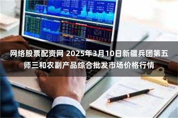 网络股票配资网 2025年3月10日新疆兵团第五师三和农副产品综合批发市场价格行情